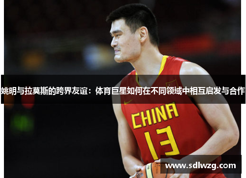 姚明与拉莫斯的跨界友谊：体育巨星如何在不同领域中相互启发与合作