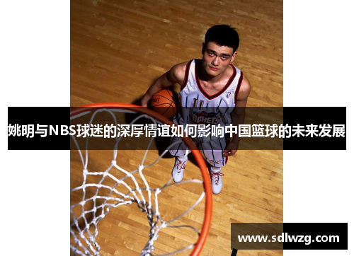 姚明与NBS球迷的深厚情谊如何影响中国篮球的未来发展