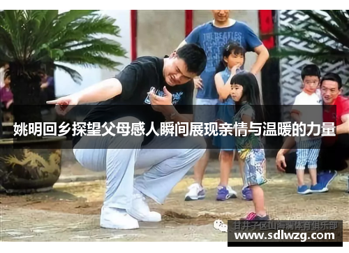 姚明回乡探望父母感人瞬间展现亲情与温暖的力量