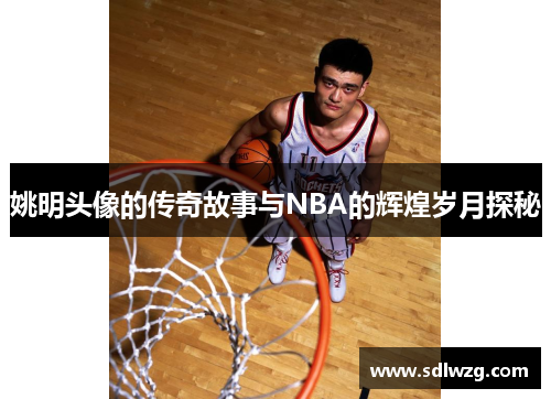 姚明头像的传奇故事与NBA的辉煌岁月探秘