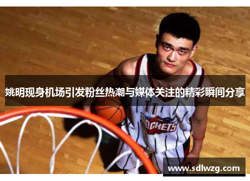 姚明现身机场引发粉丝热潮与媒体关注的精彩瞬间分享