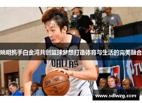 姚明携手白金湾共创篮球梦想打造体育与生活的完美融合