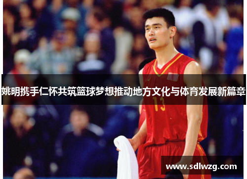 姚明携手仁怀共筑篮球梦想推动地方文化与体育发展新篇章