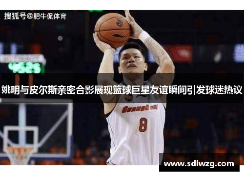 姚明与皮尔斯亲密合影展现篮球巨星友谊瞬间引发球迷热议