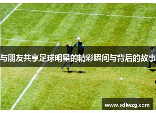 与朋友共享足球明星的精彩瞬间与背后的故事