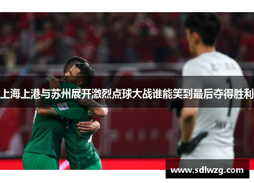 上海上港与苏州展开激烈点球大战谁能笑到最后夺得胜利