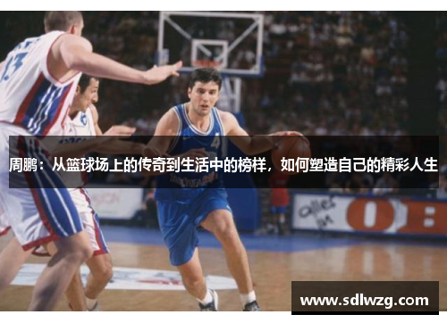 周鹏：从篮球场上的传奇到生活中的榜样，如何塑造自己的精彩人生