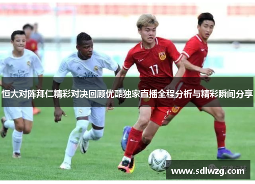 恒大对阵拜仁精彩对决回顾优酷独家直播全程分析与精彩瞬间分享