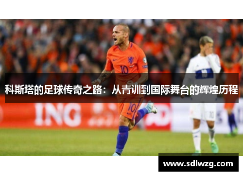 科斯塔的足球传奇之路：从青训到国际舞台的辉煌历程