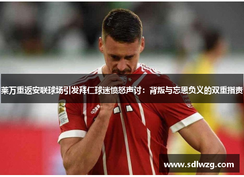 莱万重返安联球场引发拜仁球迷愤怒声讨：背叛与忘恩负义的双重指责