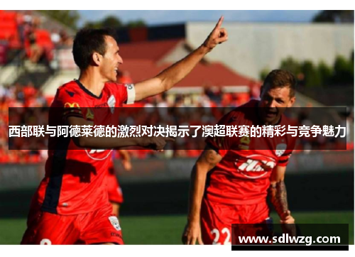 西部联与阿德莱德的激烈对决揭示了澳超联赛的精彩与竞争魅力